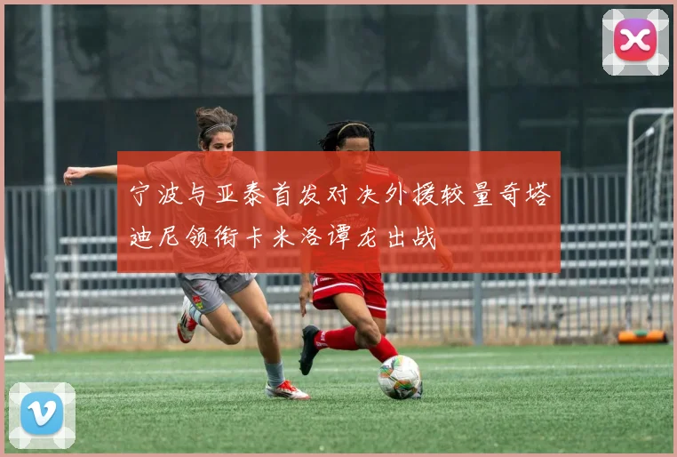 宁波与亚泰首发对决外援较量奇塔迪尼领衔卡米洛谭龙出战