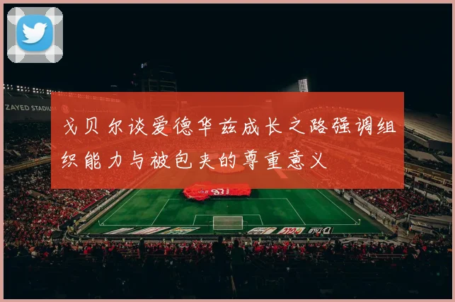 戈贝尔谈爱德华兹成长之路强调组织能力与被包夹的尊重意义