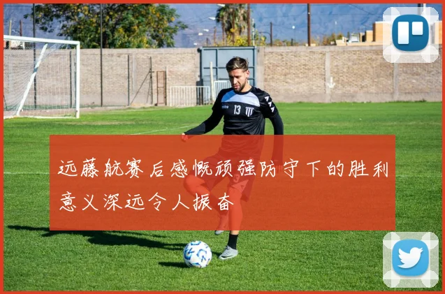 远藤航赛后感慨顽强防守下的胜利意义深远令人振奋