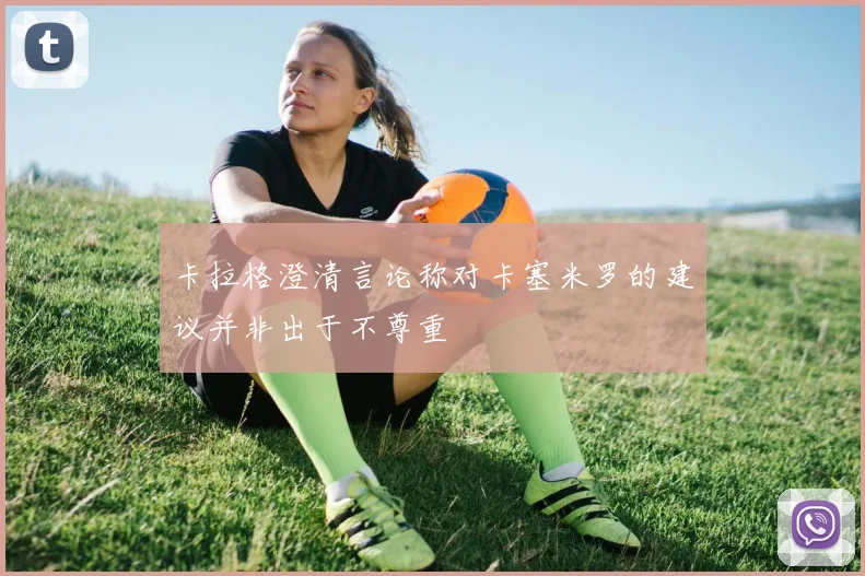 卡拉格澄清言论称对卡塞米罗的建议并非出于不尊重