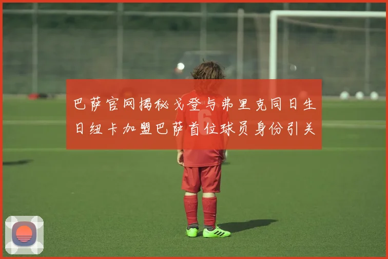 巴萨官网揭秘戈登与弗里克同日生日纽卡加盟巴萨首位球员身份引关注