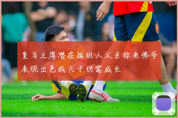 皇马主席潜在接班人父亲称老佛爷表现出色我儿子仍需成长