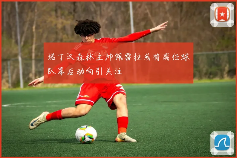 诺丁汉森林主帅佩雷拉或将离任球队幕后动向引关注