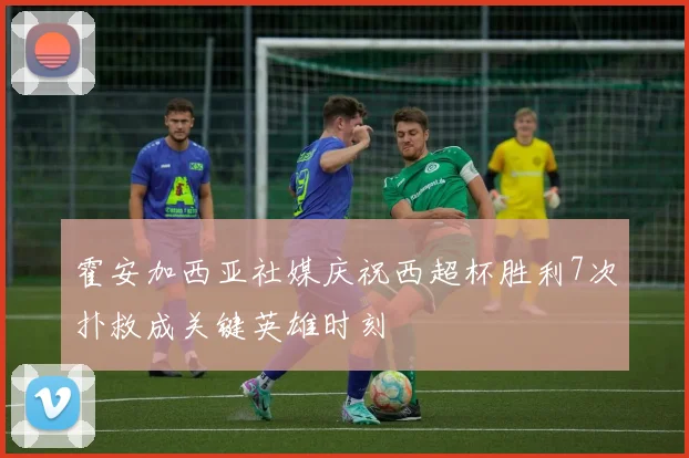 霍安加西亚社媒庆祝西超杯胜利7次扑救成关键英雄时刻
