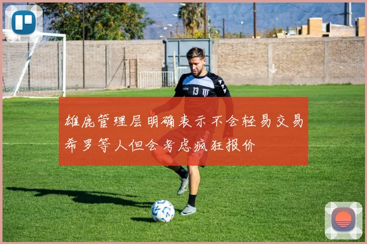 雄鹿管理层明确表示不会轻易交易希罗等人但会考虑疯狂报价