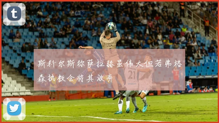 斯科尔斯称萨拉赫虽伟大但若弗格森执教会将其放弃