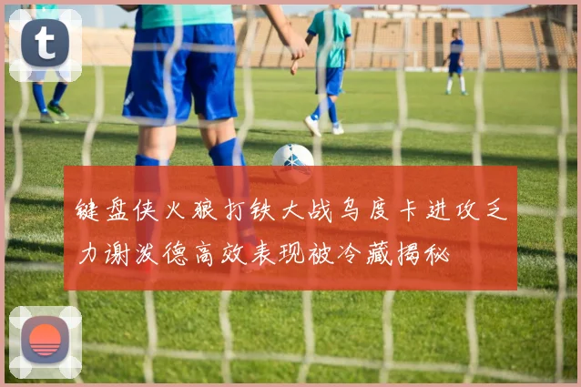 键盘侠火狼打铁大战乌度卡进攻乏力谢泼德高效表现被冷藏揭秘