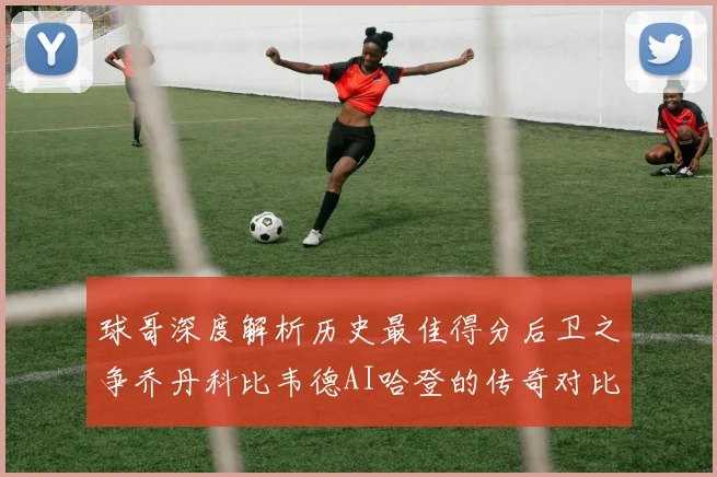 球哥深度解析历史最佳得分后卫之争乔丹科比韦德AI哈登的传奇对比