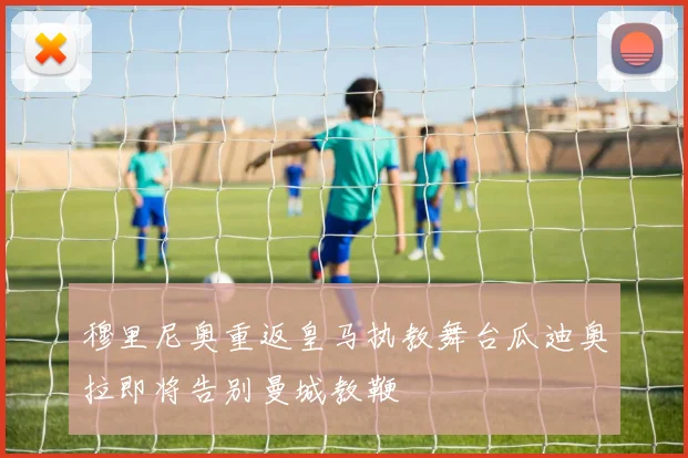 穆里尼奥重返皇马执教舞台瓜迪奥拉即将告别曼城教鞭