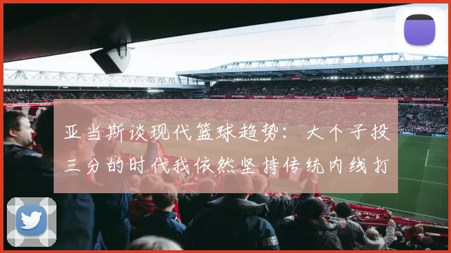 亚当斯谈现代篮球趋势：大个子投三分的时代我依然坚持传统内线打法