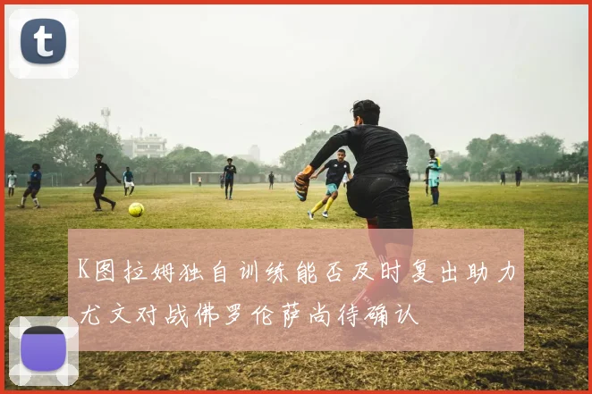 K图拉姆独自训练能否及时复出助力尤文对战佛罗伦萨尚待确认
