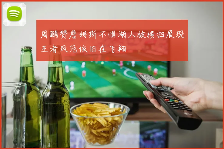 周鹏赞詹姆斯不惧湖人被横扫展现王者风范依旧在飞翔