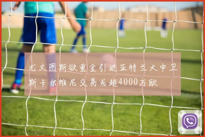 尤文图斯欲重金引进亚特兰大中卫斯卡尔维尼交易或超4000万欧